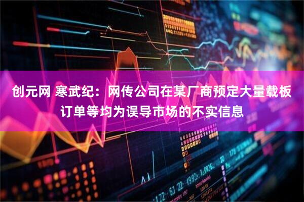 创元网 寒武纪：网传公司在某厂商预定大量载板订单等均为误导市场的不实信息