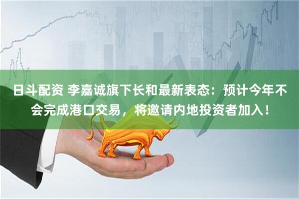 日斗配资 李嘉诚旗下长和最新表态：预计今年不会完成港口交易，将邀请内地投资者加入！