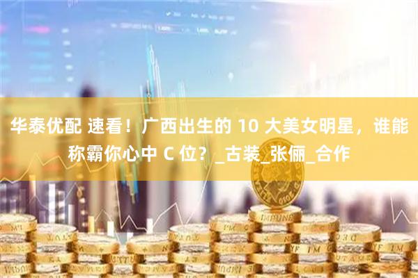 华泰优配 速看！广西出生的 10 大美女明星，谁能称霸你心中 C 位？_古装_张俪_合作