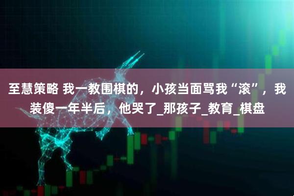 至慧策略 我一教围棋的，小孩当面骂我“滚”，我装傻一年半后，他哭了_那孩子_教育_棋盘