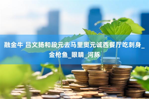 融金牛 吕文扬和段元去马里奥元诚西餐厅吃刺身_金枪鱼_眼睛_河豚