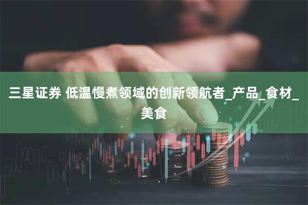 三星证券 低温慢煮领域的创新领航者_产品_食材_美食