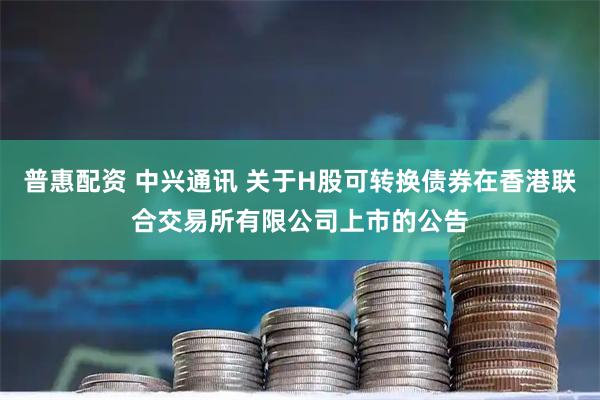 普惠配资 中兴通讯 关于H股可转换债券在香港联合交易所有限公司上市的公告