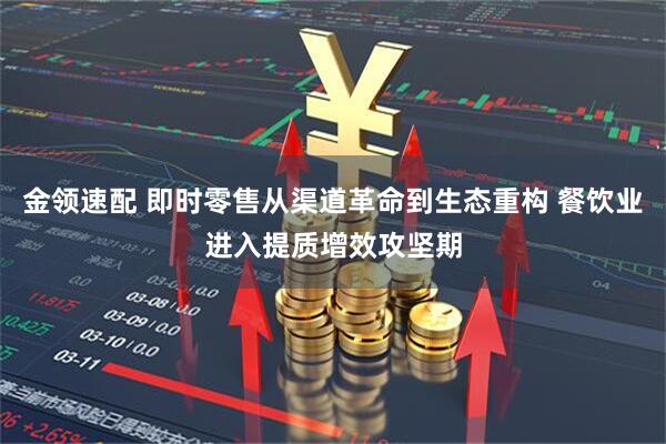 金领速配 即时零售从渠道革命到生态重构 餐饮业进入提质增效攻坚期