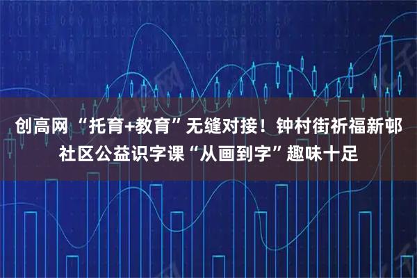 创高网 “托育+教育”无缝对接！钟村街祈福新邨社区公益识字课“从画到字”趣味十足