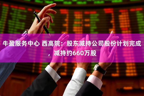牛盈服务中心 西高院：股东减持公司股份计划完成，减持约660万股